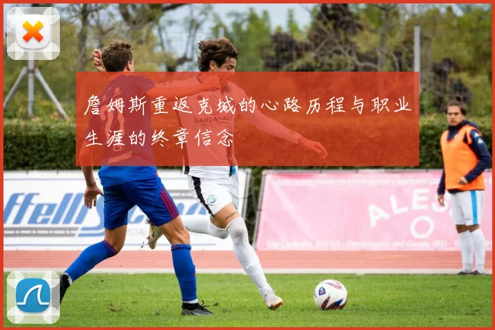 詹姆斯重返克城的心路历程与职业生涯的终章信念