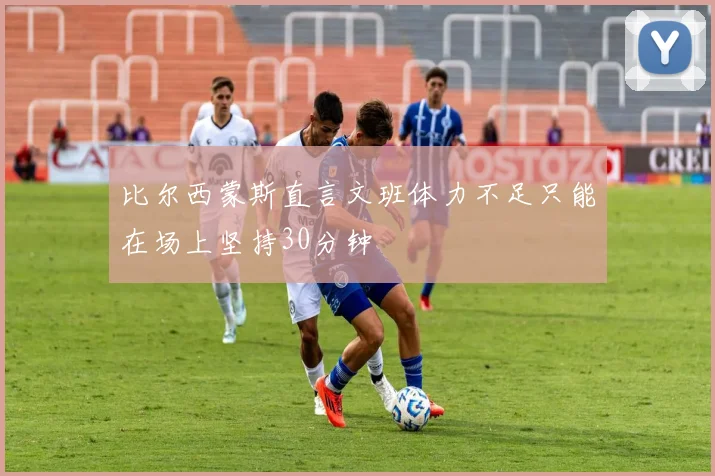 比尔西蒙斯直言文班体力不足只能在场上坚持30分钟