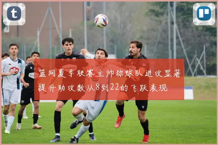 篮网夏季联赛主帅称球队进攻显著提升助攻数从8到22的飞跃表现