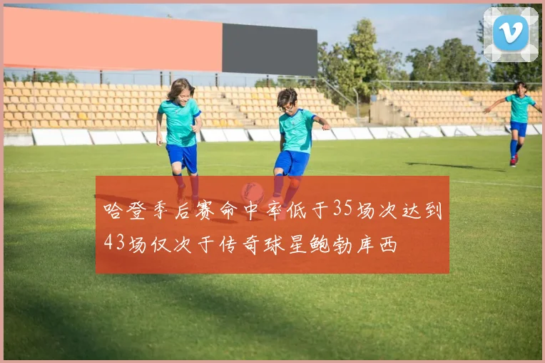 哈登季后赛命中率低于35场次达到43场仅次于传奇球星鲍勃库西