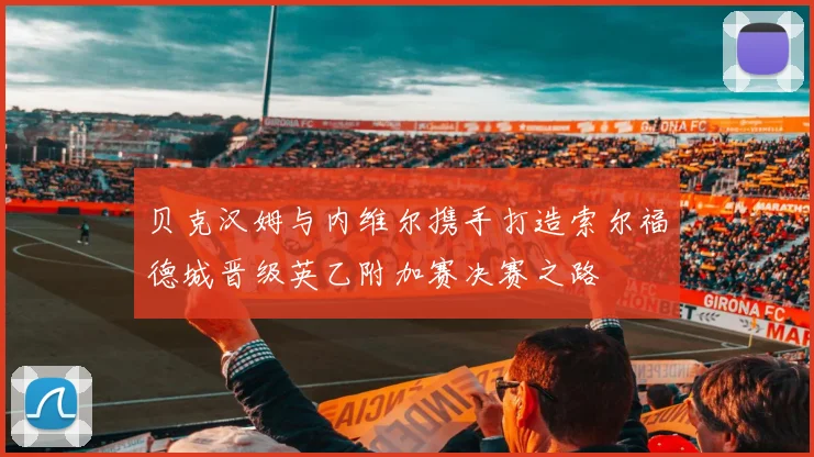贝克汉姆与内维尔携手打造索尔福德城晋级英乙附加赛决赛之路