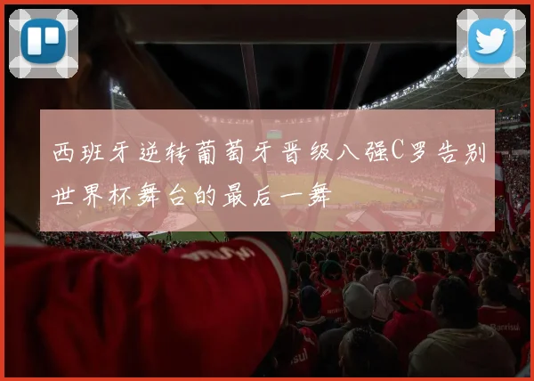西班牙逆转葡萄牙晋级八强C罗告别世界杯舞台的最后一舞