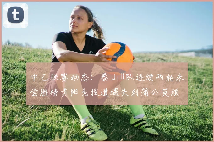 中乙联赛动态：泰山B队连续两轮未尝胜绩贵阳竞技遭遇失利蒲公英顽强战平