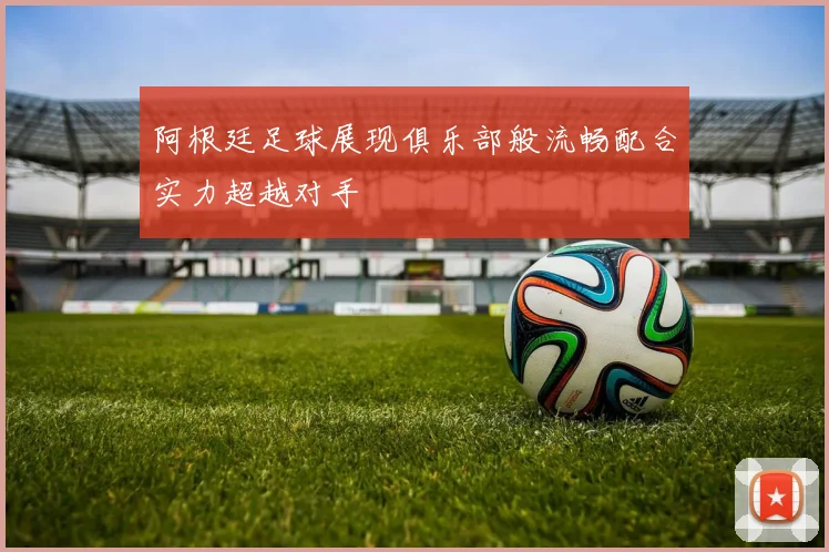 阿根廷足球展现俱乐部般流畅配合实力超越对手
